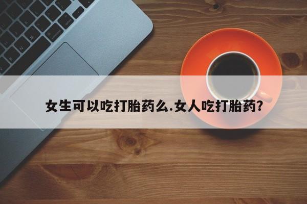 药流药网上购买女生可以吃打胎药么.女人吃打胎药？