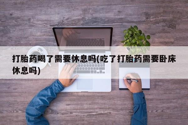 药流药网上购买打胎药喝了需要休息吗(吃了打胎药需要卧床休息吗)