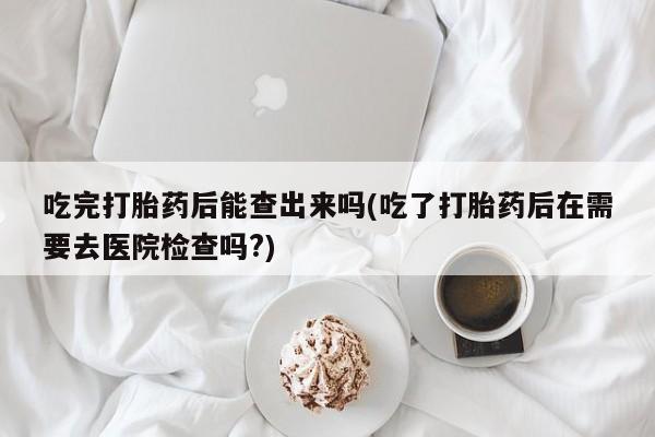 药流药网上购买吃完打胎药后能查出来吗(吃了打胎药后在需要去医院检查吗?)