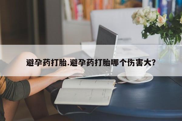 药流药网上购买避孕药打胎.避孕药打胎哪个伤害大？