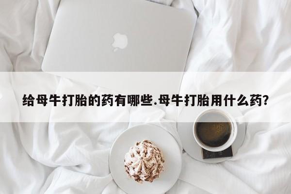 药流药网上购买给母牛打胎的药有哪些.母牛打胎用什么药？