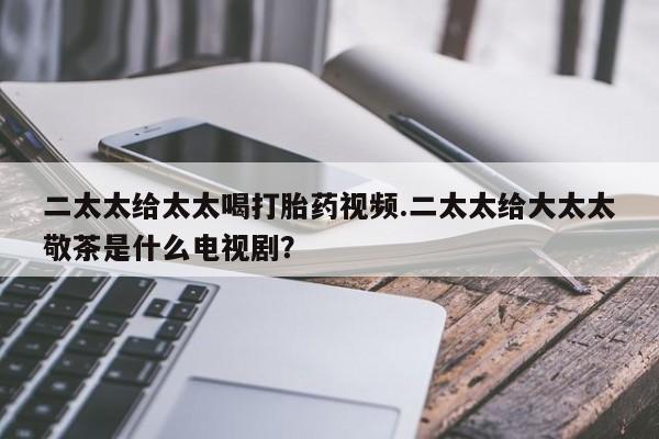 药流药网上购买二太太给太太喝打胎药视频.二太太给大太太敬茶是什么电视剧？