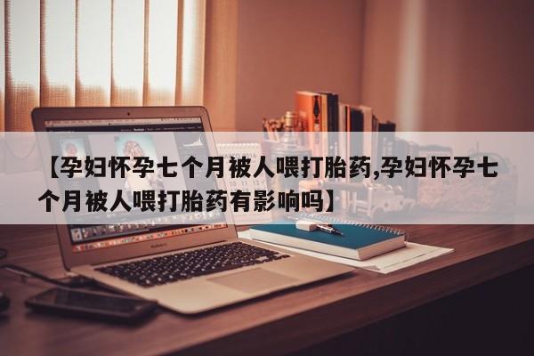 药流药网上购买【孕妇怀孕七个月被人喂打胎药,孕妇怀孕七个月被人喂打胎药有影响吗】
