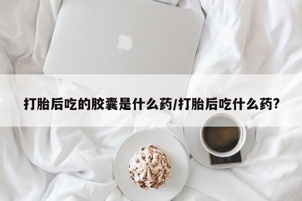 药流药网上购买打胎后吃的胶囊是什么药/打胎后吃什么药?