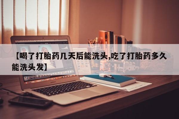 药流药网上购买【喝了打胎药几天后能洗头,吃了打胎药多久能洗头发】