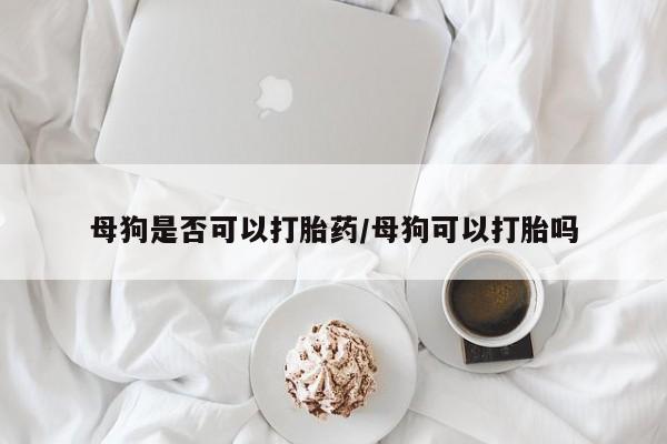 药流药网上购买母狗是否可以打胎药/母狗可以打胎吗