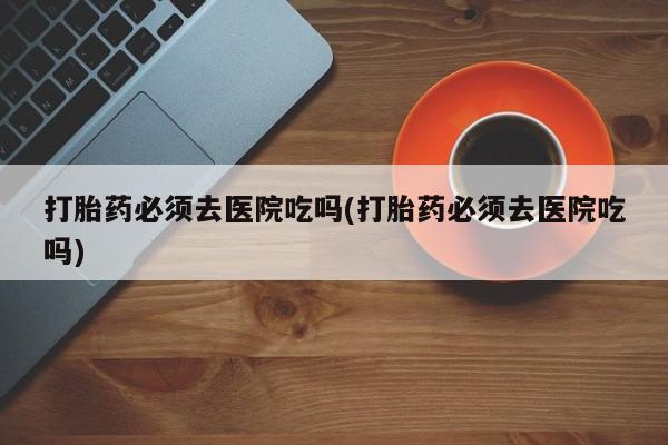药流药网上购买打胎药必须去医院吃吗(打胎药必须去医院吃吗)