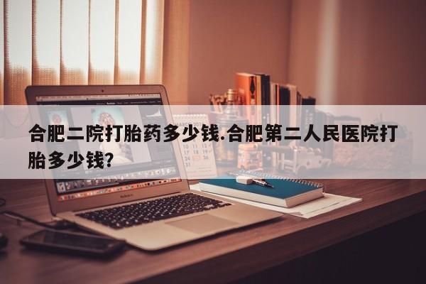 药流药网上购买合肥二院打胎药多少钱.合肥第二人民医院打胎多少钱？
