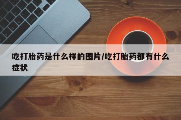 药流药网上购买吃打胎药是什么样的图片/吃打胎药都有什么症状