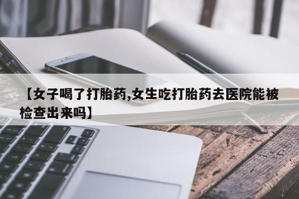 药流药网上购买【女子喝了打胎药,女生吃打胎药去医院能被检查出来吗】