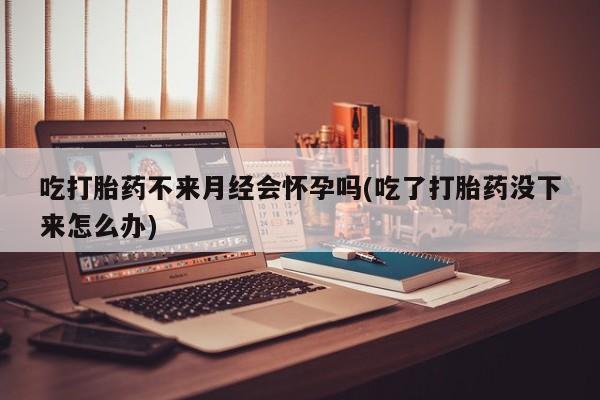 药流药网上购买吃打胎药不来月经会怀孕吗(吃了打胎药没下来怎么办)