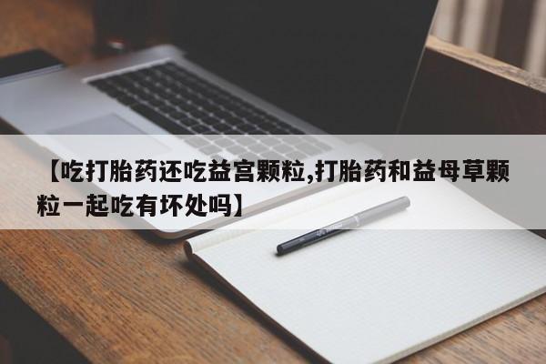 药流药网上购买【吃打胎药还吃益宫颗粒,打胎药和益母草颗粒一起吃有坏处吗】