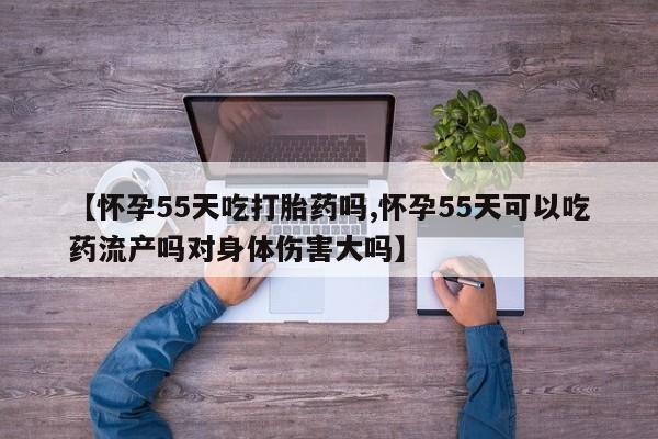 药流药网上购买【怀孕55天吃打胎药吗,怀孕55天可以吃药流产吗对身体伤害大吗】