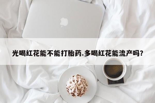 药流药网上购买光喝红花能不能打胎药.多喝红花能流产吗？