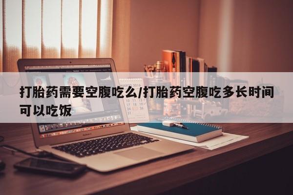 药流药网上购买打胎药需要空腹吃么/打胎药空腹吃多长时间可以吃饭