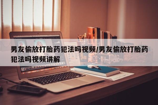 药流药网上购买男友偷放打胎药犯法吗视频/男友偷放打胎药犯法吗视频讲解