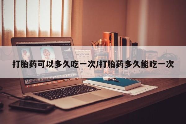 药流药网上购买打胎药可以多久吃一次/打胎药多久能吃一次