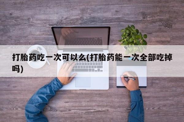 药流药网上购买打胎药吃一次可以么(打胎药能一次全部吃掉吗)