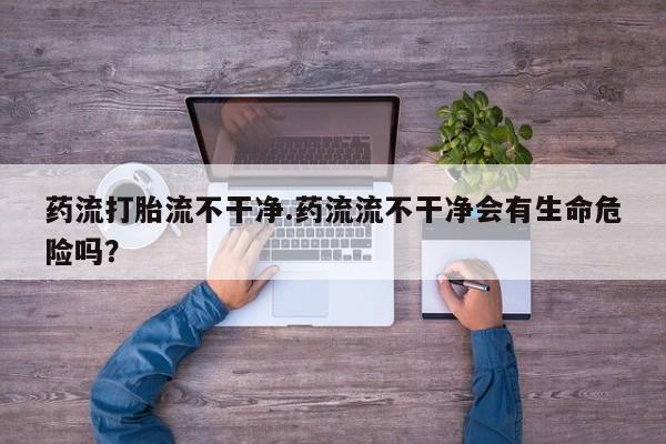 药流药网上购买药流打胎流不干净.药流流不干净会有生命危险吗？