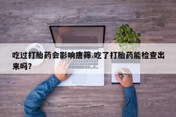 药流药网上购买吃过打胎药会影响唐筛.吃了打胎药能检查出来吗？