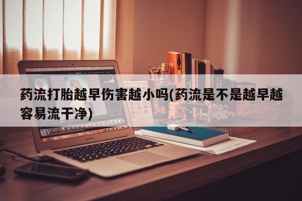 药流药网上购买药流打胎越早伤害越小吗(药流是不是越早越容易流干净)