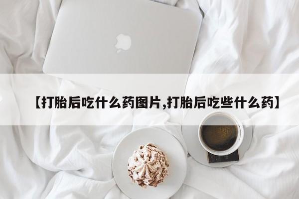 药流药网上购买【打胎后吃什么药图片,打胎后吃些什么药】