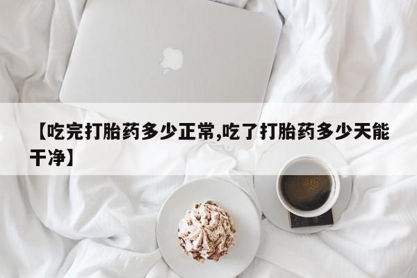 药流药网上购买【吃完打胎药多少正常,吃了打胎药多少天能干净】