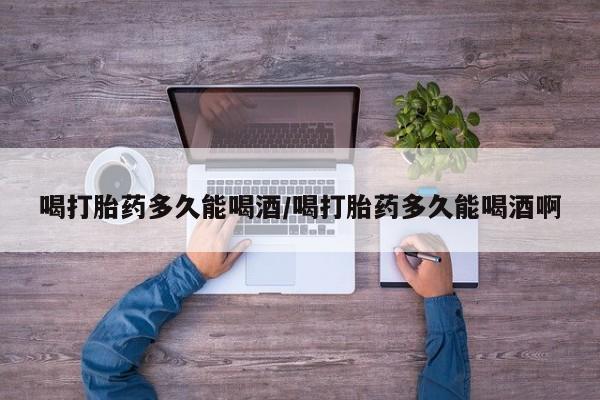 药流药网上购买喝打胎药多久能喝酒/喝打胎药多久能喝酒啊