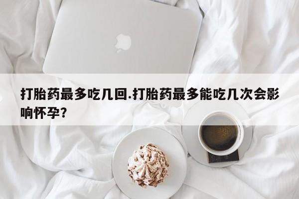 药流药网上购买打胎药最多吃几回.打胎药最多能吃几次会影响怀孕？