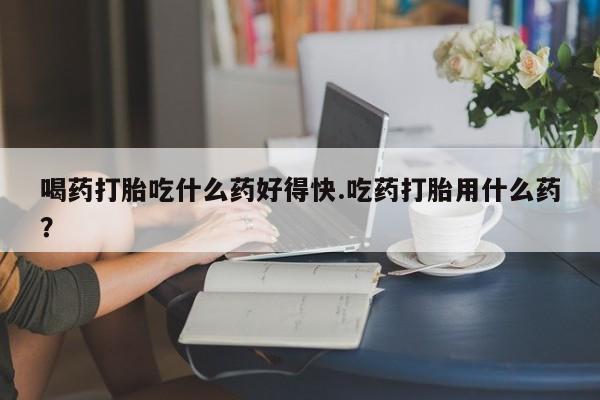 药流药网上购买喝药打胎吃什么药好得快.吃药打胎用什么药？