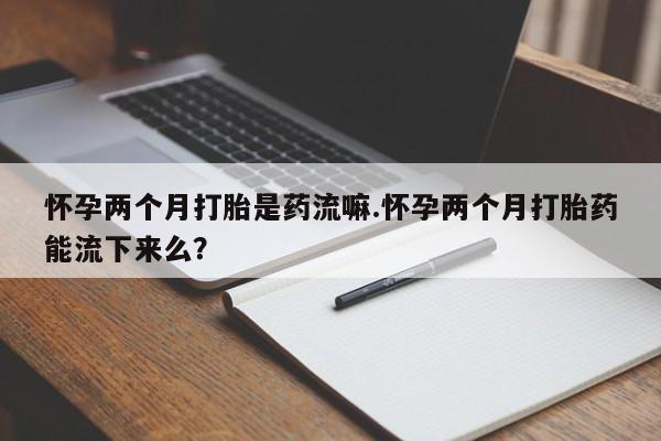药流药网上购买怀孕两个月打胎是药流嘛.怀孕两个月打胎药能流下来么？