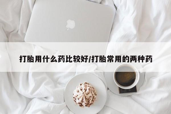 药流药网上购买打胎用什么药比较好/打胎常用的两种药
