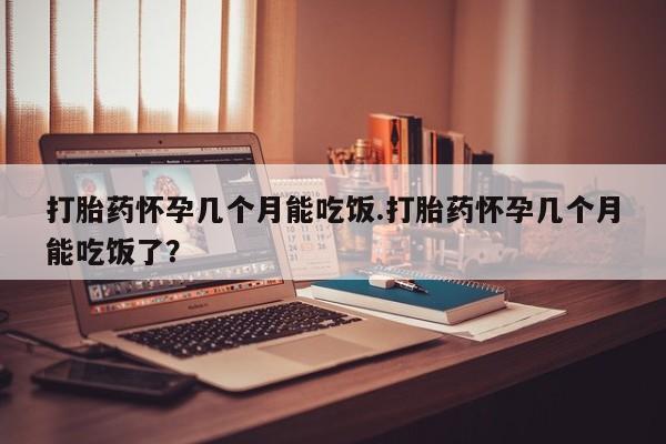药流药网上购买打胎药怀孕几个月能吃饭.打胎药怀孕几个月能吃饭了？