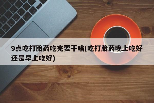 药流药网上购买9点吃打胎药吃完要干啥(吃打胎药晚上吃好还是早上吃好)