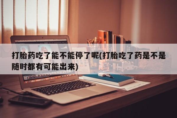 药流药网上购买打胎药吃了能不能停了呢(打胎吃了药是不是随时都有可能出来)