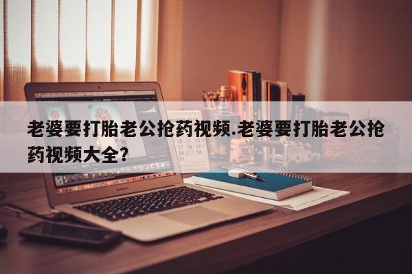 药流药网上购买老婆要打胎老公抢药视频.老婆要打胎老公抢药视频大全？