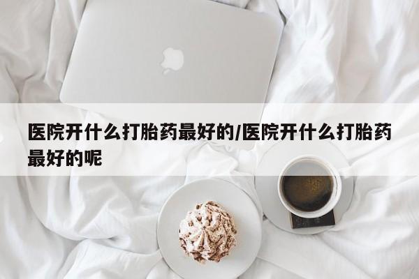 药流药网上购买医院开什么打胎药最好的/医院开什么打胎药最好的呢