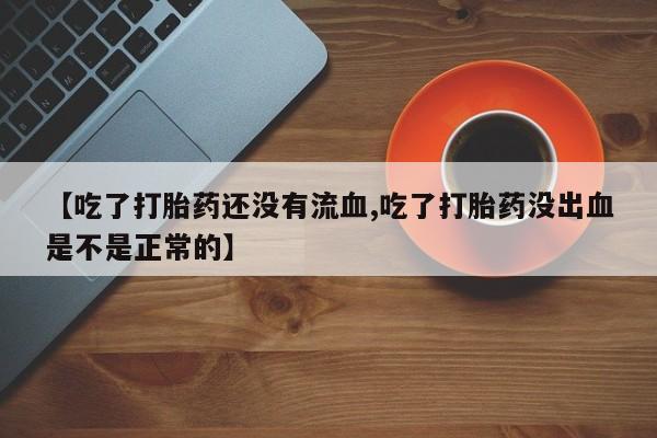 药流药网上购买【吃了打胎药还没有流血,吃了打胎药没出血是不是正常的】