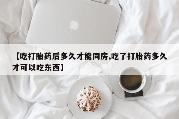 药流药网上购买【吃打胎药后多久才能同房,吃了打胎药多久才可以吃东西】
