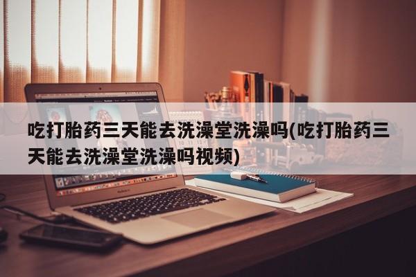 药流药网上购买吃打胎药三天能去洗澡堂洗澡吗(吃打胎药三天能去洗澡堂洗澡吗视频)