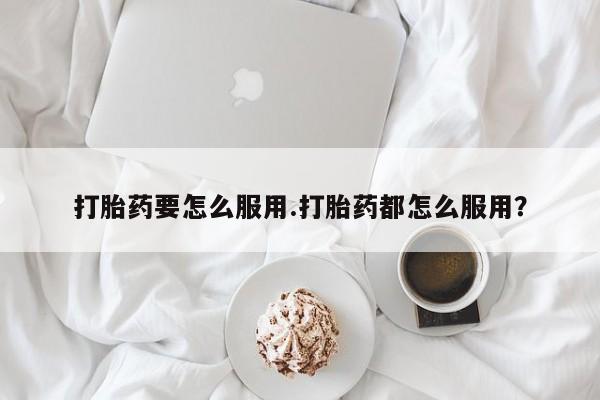 药流药网上购买打胎药要怎么服用.打胎药都怎么服用？