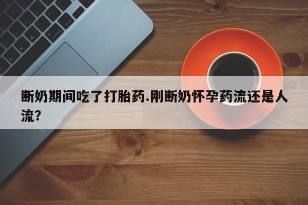 药流药网上购买断奶期间吃了打胎药.刚断奶怀孕药流还是人流？
