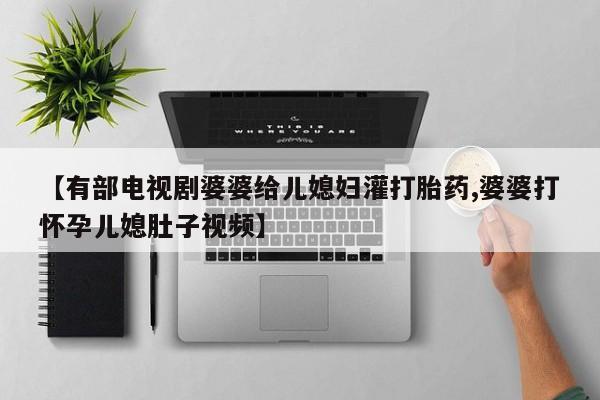 药流药网上购买【有部电视剧婆婆给儿媳妇灌打胎药,婆婆打怀孕儿媳肚子视频】
