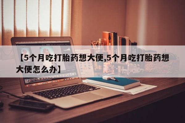 药流药网上购买【5个月吃打胎药想大便,5个月吃打胎药想大便怎么办】