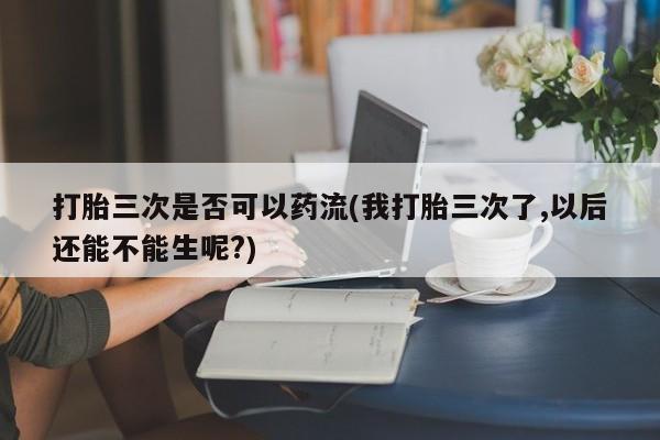 药流药网上购买打胎三次是否可以药流(我打胎三次了,以后还能不能生呢?)