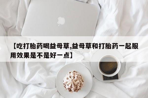 药流药网上购买【吃打胎药喝益母草,益母草和打胎药一起服用效果是不是好一点】