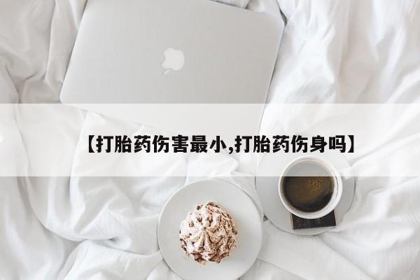 药流药网上购买【打胎药伤害最小,打胎药伤身吗】