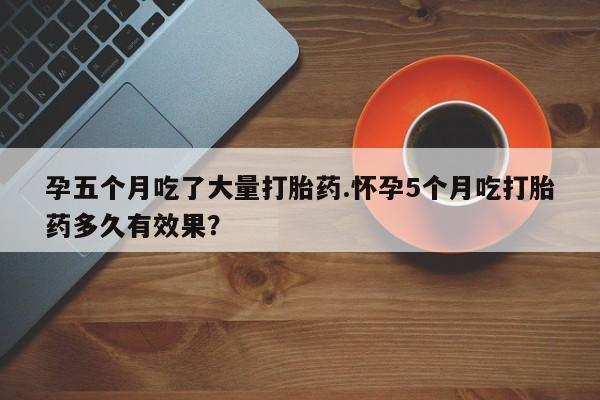 药流药网上购买孕五个月吃了大量打胎药.怀孕5个月吃打胎药多久有效果？