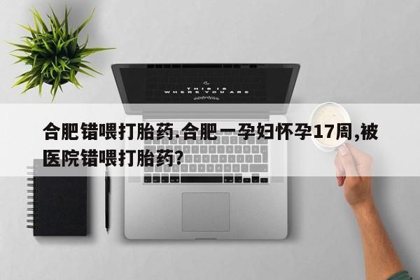 药流药网上购买合肥错喂打胎药.合肥一孕妇怀孕17周,被医院错喂打胎药？