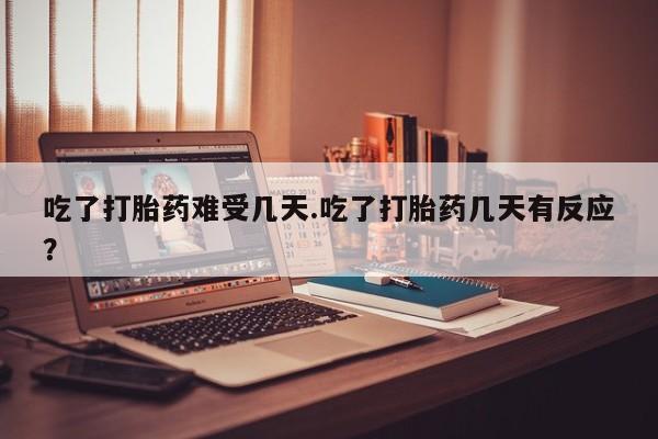 药流药网上购买吃了打胎药难受几天.吃了打胎药几天有反应？